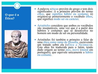 O que é a
Ética?
 A palavra «ética» provém do grego e tem dois
significados: i) o primeiro provém do termo
éthos, que significa hábito ou costume; ii)
originou-se posteriormente o vocábulo êthos,
que significa modo ser ou carácter.
 Aristóteles considera que ambos os vocábulos
são inseparáveis, uma vez que é a partir dos
hábitos e costumes que se desenvolve no
homem um modo de ser ou personalidade.
 Aristóteles foi também o primeiro a falar de
uma ética como ramo da filosofia, escrevendo
um tratado sobre ela («Ética a Nicómaco».
Esta obra foi traduzida para o latim, tendo
dado origem ao termo mos, moris (moral em
português), que equivale unicamente a hábito
ou costume.
 
