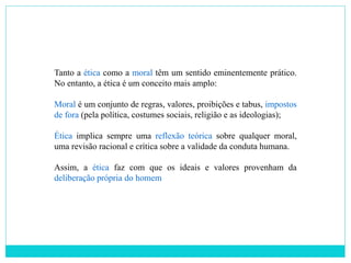 Tanto a ética como a moral têm um sentido eminentemente prático.
No entanto, a ética é um conceito mais amplo:
Moral é um conjunto de regras, valores, proibições e tabus, impostos
de fora (pela política, costumes sociais, religião e as ideologias);
Ética implica sempre uma reflexão teórica sobre qualquer moral,
uma revisão racional e crítica sobre a validade da conduta humana.
Assim, a ética faz com que os ideais e valores provenham da
deliberação própria do homem
 