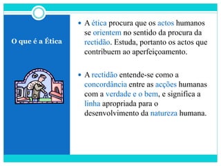 O que é a Ética
 A ética procura que os actos humanos
se orientem no sentido da procura da
rectidão. Estuda, portanto os actos que
contribuem ao aperfeiçoamento.
 A rectidão entende-se como a
concordância entre as acções humanas
com a verdade e o bem, e significa a
linha apropriada para o
desenvolvimento da natureza humana.
 