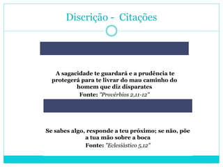 Discrição - Citações
A sagacidade te guardará e a prudência te
protegerá para te livrar do mau caminho do
homem que diz disparates
Fonte: "Provérbios 2,11-12"
Se sabes algo, responde a teu próximo; se não, põe
a tua mão sobre a boca
Fonte: "Eclesiástico 5,12"
 