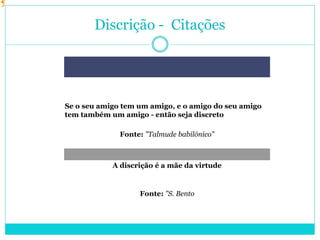 Discrição - Citações
Se o seu amigo tem um amigo, e o amigo do seu amigo
tem também um amigo - então seja discreto
Fonte: "Talmude babilónico"
A discrição é a mãe da virtude
Fonte: "S. Bento
 