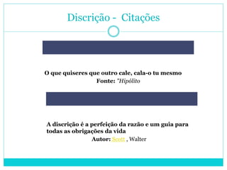 Discrição - Citações
O que quiseres que outro cale, cala-o tu mesmo
Fonte: "Hipólito
A discrição é a perfeição da razão e um guia para
todas as obrigações da vida
Autor: Scott , Walter
 