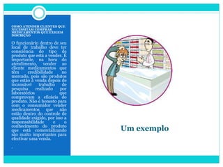 Um exemplo
COMO ATENDER CLIENTES QUE
NECESSITAM COMPRAR
MEDICAMENTOS QUE EXIGEM
DISCRIÇÃO
O funcionário dentro de seu
local de trabalho deve ter
consciência do tipo de
produto que está a vender. É
importante, na hora do
atendimento, vender ao
cliente medicamentos que
têm credibilidade no
mercado, pois são produtos
que estão à venda depois de
incansável trabalho de
pesquisa realizado por
laboratórios que
comprovam a eficácia do
produto. Não é honesto para
com o consumidor vender
medicamentos que não
estão dentro do controle de
qualidade exigido, por isso a
responsabilidade e o
conhecimento do produto
que está comercializando
são muito importantes para
efectivar uma venda.
.
 