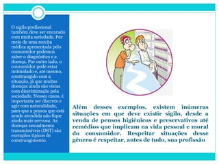 Além desses exemplos, existem inúmeras
situações em que deve existir sigilo, desde a
venda de pensos higiénicos e preservativos até
remédios que implicam na vida pessoal e moral
do consumidor. Respeitar situações desse
género é respeitar, antes de tudo, sua profissão
O sigilo profissional
também deve ser encarado
com muita seriedade. Por
meio de uma receita
médica apresentada pelo
consumidor podemos
saber o diagnóstico e a
doença. Por outro lado, o
consumidor pode estar
intimidado e, até mesmo,
constrangido com a
situação, já que muitas
doenças ainda são vistas
com discriminação pela
sociedade. Nesses casos, é
importante ser discreto e
agir com naturalidade,
para que a pessoa que está
sendo atendida não fique
ainda mais nervosa. As
doenças sexualmente
transmissíveis (DST) são
exemplos típicos de
constrangimento.
 