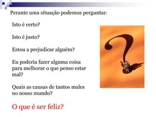 Isto é certo?
Isto é justo?
Estou a prejudicar alguém?
Eu poderia fazer alguma coisa
para melhorar o que penso estar
mal?
Quais as causas de tantos males
no nosso mundo?
O que é ser feliz?
Perante uma situação podemos perguntar:
 