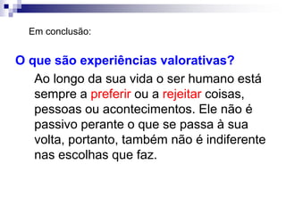 O que são experiências valorativas?
Ao longo da sua vida o ser humano está
sempre a preferir ou a rejeitar coisas,
pessoas ou acontecimentos. Ele não é
passivo perante o que se passa à sua
volta, portanto, também não é indiferente
nas escolhas que faz.
Em conclusão:
 
