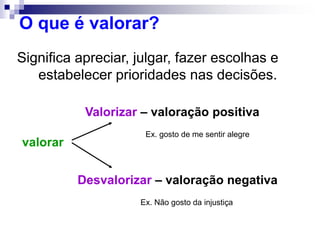 O que é valorar?
Significa apreciar, julgar, fazer escolhas e
estabelecer prioridades nas decisões.
valorar
Valorizar – valoração positiva
Desvalorizar – valoração negativa
Ex. gosto de me sentir alegre
Ex. Não gosto da injustiça
 