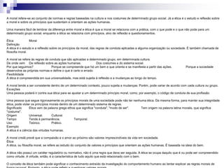 A moral refere-se ao conjunto de normas e regras baseadas na cultura e nos costumes de determinado grupo social. Já a ética é o estudo e reflexão sobre
a moral e sobre os princípios que sustentam e orientam as ações humanas.
Uma maneira fácil de lembrar da diferença entre moral e ética é que a moral se relaciona com a prática, com o que pode e o que não pode para um
determinado grupo social, enquanto a ética se relaciona com princípios, alvo de reflexão e questionamentos.
Ética Moral
Definição
A ética é o estudo e a reflexão sobre os princípios da moral, das regras de conduta aplicadas a alguma organização ou sociedade. É também chamada de
filosofia moral.
A moral se refere às regras de conduta que são aplicadas a determinado grupo, em determinada cultura.
De onde vem Da reflexão sobre as ações humanas. Dos costumes e do sistema social.
Por que seguimos? Porque se compreende que há um bem e que orienta e se manifesta a partir das ações. Porque a sociedade
desenvolve as próprias normas e define o que é certo e errado.
Flexibilidade
A ética é compreendida em sua universalidade, mas está sujeita à reflexão e a mudanças ao longo do tempo.
A moral tende a ser consistente dentro de um determinado contexto, pouco sujeita a mudanças. Porém, pode variar de acordo com cada cultura ou grupo.
Exceções
Uma pessoa poderá ir contra sua ética para se ajustar a um determinado princípio moral, como, por exemplo, o código de conduta de sua profissão.
Uma pessoa que segue rigorosamente os princípios morais de uma sociedade pode não ter nenhuma ética. Da mesma forma, para manter sua integridade
ética, pode violar os princípios morais dentro de um determinado sistema de regras.
Significado Ética vem da palavra grega ethos que significa "conduta", "modo de ser". Tem origem na palavra latina moralis, que significa
"costume".
Origem Universal. Cultural.
Tempo Tende à permanência. Temporal.
Uso Teórico. Prático.
Exemplo
A ética é a ciência das virtudes humanas.
A moral cristã prevê que a compaixão e o amor ao próximo são valores imprescindíveis da vida em sociedade.
Ética
A ética, ou filosofia moral, se refere ao estudo do conjunto de valores e princípios que orientam as ações humanas. É baseada na ideia do bem.
A ética não possui um caráter regulatório ou normativo, não é uma regra que deva ser seguida. A ética se ocupa daquilo que é ou pode ser compreendido
como virtude. A virtude, então, é a característica de tudo aquilo que está relacionado com o bem.
O conceito de ética também pode significar o conhecimento extraído da investigação do comportamento humano ao tentar explicar as regras morais de
 