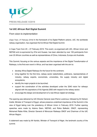 PRESS RELEASE 5/2019
1st UIC African Rail Digital Summit
From vision to implementation
(Cape Town, 27 February 2019) In the framework of its Digital Platform actions, UIC, the worldwide
railway organisation, has organised the1st African Rail Digital Summit.
in Cape Town from 25 – 27 February 2019. This event, co-organised with UIC, African Union and
NEPAD and co-sponsored by 4Tel and Huawei, has been attended by over 100 participants from
over 20 African countries as well as representatives of China, Indonesia, Europe and Australia.
This Summit, focusing on the various aspects and the importance of the Digital Transformation of
Railways, is the first ever event in Africa, and has been organised with the aim to:
• develop Africa Digital Railways for the future for the continent;
• bring together for the first time, railway sector stakeholders, politicians, representatives of
industry, railway experts, economists, universities, the supply industry and digital
ecosystems;
• identify the major projects to be launched;
• support the coordination of the activities developed under the 2040 vision for railways
aligned with the aspirations of AU Agenda 2063 with respect to the railway sector;
• encourage the design and development of a real African digital rail strategy.
The opening was delivered by UIC Director General Jean-Pierre Loubinoux, followed by Dr Hisham
Arafat, Minister of Transport of Egypt, whose presence underlined importance of the Summit in the
view of Egypt taking over the presidency of African Union in February 2019. Further opening
speeches were made by Adama Deen, NEPAD, and Rokia Belkebir, ONCF, representing
Mohamed Rabie Khlie, Director General of Moroccan Railways ONCF and Chairman of the UIC
African Region.
A statement was made by Mr Karidio, Minister of Transport of Niger, the landmark country of the
summit.
 