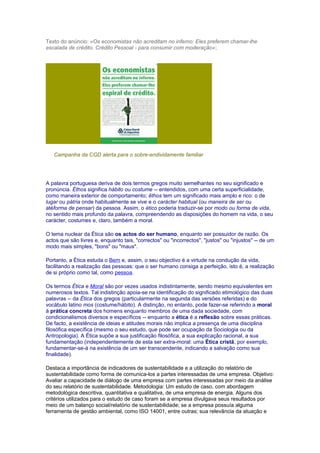 Texto do anúncio: «Os economistas não acreditam no inferno: Eles preferem chamar-lhe
escalada de crédito. Crédito Pessoal - para consumir com moderação»;
Campanha da CGD alerta para o sobre-endividamente familiar
A palavra portuguesa deriva de dois termos gregos muito semelhantes no seu significado e
pronúncia. Éthos significa hábito ou costume -- entendidos, com uma certa superficialidade,
como maneira exterior de comportamento; êthos tem um significado mais amplo e rico: o de
lugar ou pátria onde habitualmente se vive e o carácter habitual (ou maneira de ser ou
atéforma de pensar) da pessoa. Assim, o ético poderia traduzir-se por modo ou forma de vida,
no sentido mais profundo da palavra, compreendendo as disposições do homem na vida, o seu
carácter, costumes e, claro, também a moral.
O tema nuclear da Ética são os actos do ser humano, enquanto ser possuidor de razão. Os
actos que são livres e, enquanto tais, "correctos" ou "incorrectos", "justos" ou "injustos" -- de um
modo mais simples, "bons" ou "maus".
Portanto, a Ética estuda o Bem e, assim, o seu objectivo é a virtude na condução da vida,
facilitando a realização das pessoas: que o ser humano consiga a perfeição, isto é, a realização
de si próprio como tal, como pessoa.
Os termos Ética e Moral são por vezes usados indistintamente, sendo mesmo equivalentes em
numerosos textos. Tal indistinção apoia-se na identificação do significado etimológico das duas
palavras -- da Ética dos gregos (particularmente na segunda das versões referidas) e do
vocábulo latino mos (costume/hábito). A distinção, no entanto, pode fazer-se referindo a moral
à prática concreta dos homens enquanto membros de uma dada sociedade, com
condicionalismos diversos e específicos -- enquanto a ética é a reflexão sobre essas práticas.
De facto, a existência de ideias e atitudes morais não implica a presença de uma disciplina
filosófica específica (mesmo o seu estudo, que pode ser ocupação da Sociologia ou da
Antropologia). A Ética supõe a sua justificação filosófica, a sua explicação racional, a sua
fundamentação (independentemente de esta ser extra-moral: uma Ética cristã, por exemplo,
fundamentar-se-á na existência de um ser transcendente, indicando a salvação como sua
finalidade).
Destaca a importância de indicadores de sustentabilidade e a utilização do relatório de
sustentabilidade como forma de comunica-los a partes interessadas de uma empresa. Objetivo:
Avaliar a capacidade de diálogo de uma empresa com partes interessadas por meio da análise
do seu relatório de sustentabilidade. Metodologia: Um estudo de caso, com abordagem
metodológica descritiva, quantitativa e qualitativa, de uma empresa de energia. Alguns dos
critérios utilizados para o estudo de caso foram se a empresa divulgava seus resultados por
meio de um balanço social/relatório de sustentabilidade; se a empresa possuía alguma
ferramenta de gestão ambiental, como ISO 14001, entre outras; sua relevância da atuação e
 