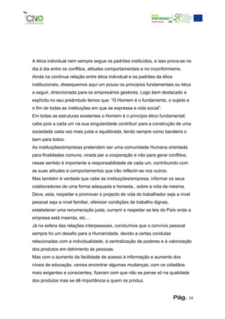 A ética individual nem sempre segue os padrões instituídos, e isso prova-se no
dia á dia entre os conflitos, atitudes comportamentais e no inconformismo.
Ainda na contínua relação entre ética individual e os padrões da ética
institucionais, dissequemos aqui um pouco os princípios fundamentais ou ética
a seguir, direccionada para os empresários gestores. Logo bem destacado e
explícito no seu preâmbulo lemos que: “O Homem é o fundamento, o sujeito e
o fim de todas as instituições em que se expressa a vida social”.
Em todas as estruturas existentes o Homem é o princípio ético fundamental;
cabe pois a cada um na sua singularidade contribuir para a construção de uma
sociedade cada vez mais justa e equilibrada, tendo sempre como bandeira o
bem para todos.
As instituições/empresas pretendem ser uma comunidade Humana orientada
para finalidades comuns, virada par a cooperação e não para gerar conflitos;
nesse sentido é importante a responsabilidade de cada um, contribuindo com
as suas atitudes e comportamentos que irão reflectir-se nos outros.
Mas também é verdade que cabe às instituições/empresa, informar os seus
colaboradores de uma forma adequada e honesta., sobre a vida da mesma.
Deve, esta, respeitar e promover o projecto de vida do trabalhador seja a nível
pessoal seja a nível familiar, oferecer condições de trabalho dignas,
estabelecer uma renumeração justa, cumprir e respeitar as leis do País onde a
empresa está inserida, etc…
Já na esfera das relações interpessoais, concluímos que o convívio pessoal
sempre foi um desafio para a Humanidade, devido a certas condutas
relacionadas com a individualidade, á centralização de poderes e á valorização
dos produtos em detrimento às pessoas.
Mas com o aumento da facilidade de acesso á informação e aumento dos
níveis de educação, vamos encontrar algumas mudanças; com os cidadãos
mais exigentes e conscientes, fizeram com que não se pense só na qualidade
dos produtos mas se dê importância a quem os produz.


                                                                         Pág.   14
 