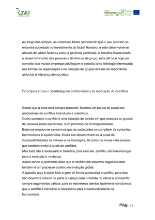 Ao longo dos tempos, as empresas foram percebendo que o seu sucesso se
encontra sobretudo no investimento do factor Humano, e este desenvolve-se
através de vários factores como a gerência partilhada, o trabalho Humanizado,
o desenvolvimento das pessoas e dinâmicas de grupo; esta ultima é hoje um
conceito que muitas empresas privilegiam e constitui uma ideologia interessada
nas formas de organização e na direcção de grupos através da importância
atribuída á liderança democrática.




Princípios éticos e deontológicos institucionais na mediação de conflitos



Sendo que a ética está sempre presente, falemos um pouco do papel dos
mediadores de conflitos individuais e colectivos.
Como sabemos o conflito é uma situação de tensão em que pessoas ou grupos
de pessoas estão envolvidas, num processo de incompatibilidade.
Estamos errados se pensarmos que as sociedades se compõem de conjuntos
harmoniosos e equilibrados. Estas sim desenvolvem-se á custa de
incompatibilidades de valores e de ideologias, tal como na nossa vida pessoal
que também evolui á custa de conflitos.
Mas tudo isto é necessário e benéfico, pois sem ele, conflito, não haveria lugar
para a evolução e mudança.
Assim sendo é pertinente dizer que o conflito tem aspectos negativos mas
também é um processo positivo na evolução global.
A questão aqui é saber lidar e gerir de forma construtiva o conflito; para isso
não devemos colocar de parte o espaço para o debate de ideias e apresentar
sempre argumentos validos, pois se estivermos atentos facilmente concluímos
que o conflito é inevitável e necessário para o desenvolvimento da
humanidade.


                                                                        Pág.      15
 