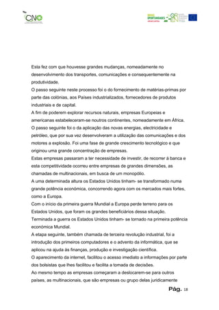 Esta fez com que houvesse grandes mudanças, nomeadamente no
desenvolvimento dos transportes, comunicações e consequentemente na
produtividade.
O passo seguinte neste processo foi o do fornecimento de matérias-primas por
parte das colónias, aos Países industrializados, fornecedores de produtos
industriais e de capital.
A fim de poderem explorar recursos naturais, empresas Europeias e
americanas estabeleceram-se noutros continentes, nomeadamente em África.
O passo seguinte foi o da aplicação das novas energias, electricidade e
petróleo, que por sua vez desenvolveram a utilização das comunicações e dos
motores a explosão. Foi uma fase de grande crescimento tecnológico e que
originou uma grande concentração de empresas.
Estas empresas passaram a ter necessidade de investir, de recorrer á banca e
esta competitividade ocorreu entre empresas de grandes dimensões, as
chamadas de multinacionais, em busca de um monopólio.
A uma determinada altura os Estados Unidos tinham- se transformado numa
grande potência económica, concorrendo agora com os mercados mais fortes,
como a Europa.
Com o início da primeira guerra Mundial a Europa perde terreno para os
Estados Unidos, que foram os grandes beneficiários dessa situação.
Terminada a guerra os Estados Unidos tinham- se tornado na primeira potência
económica Mundial.
A etapa seguinte, também chamada de terceira revolução industrial, foi a
introdução dos primeiros computadores e o advento da informática, que se
aplicou na ajuda às finanças, produção e investigação científica.
O aparecimento da internet, facilitou o acesso imediato a informações por parte
dos bolsistas que lhes facilitou e facilita a tomada de decisões.
Ao mesmo tempo as empresas começaram a deslocarem-se para outros
países, as multinacionais, que são empresas ou grupo delas juridicamente

                                                                     Pág.    18
 