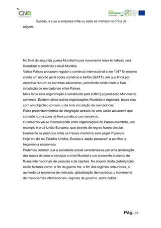 ligadas, e cujo a empresa mãe ou sede se mantem no País de
origem.




No final da segunda guerra Mundial houve novamente mais tentativas para
liberalizar o comércio a nível Mundial.
Vários Países procuram regular o comércio internacional e em 1947 foi mesmo
criado um acordo geral sobre comércio e tarifas (GATT), em que tinha por
objectivo reduzir as barreiras aduaneiras, permitindo deste modo a livre
circulação de mercadorias entre Países.
Mais tarde esta organização é substituída pela (OMC),organização Mundial do
comercio. Existem ainda outras organizações Mundiais e regionais, todas elas
com um objectivo comum, o da livre circulação de mercadorias.
Estas pretendem formas de integração através de uma união aduaneira que
consiste numa zona de livre comércio com terceiros.
O comércio vai-se intensificando entre organizações de Países-membros, um
exemplo é o da União Europeia, que através de regras fazem circular
livremente os produtos entre os Países membros sem pagar impostos.
Hoje em dia os Estados Unidos, Europa e Japão passaram a partilhar a
hegemonia económica.
Podemos concluir que a sociedade actual caracteriza-se por uma aceleração
das trocas de bens e serviços a nível Mundial e um crescente aumento de
fluxos internacionais de pessoas e de capitais. Na origem desta globalização
estão factores como: o fim da guerra fria, o fim dos regimes comunistas, o
aumento da economia de mercado, globalização democrática, o incremento
de mecanismos internacionais, regimes de governo, entre outros.




                                                                      Pág.     19
 