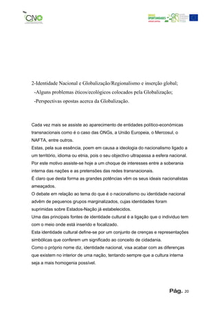 2-Identidade Nacional e Globalização/Regionalismo e inserção global;
 -Alguns problemas éticos/ecológicos colocados pela Globalização;
 -Perspectivas opostas acerca da Globalização.



Cada vez mais se assiste ao aparecimento de entidades político-económicas
transnacionais como é o caso das ONGs, a União Europeia, o Mercosul, o
NAFTA, entre outros.
Estas, pela sua essência, poem em causa a ideologia do nacionalismo ligado a
um território, idioma ou etnia, pois o seu objectivo ultrapassa a esfera nacional.
Por este motivo assiste-se hoje a um choque de interesses entre a soberania
interna das nações e as pretensões das redes transnacionais.
É claro que desta forma as grandes potências vêm os seus ideais nacionalistas
ameaçados.
O debate em relação ao tema do que é o nacionalismo ou identidade nacional
advêm de pequenos grupos marginalizados, cujas identidades foram
suprimidas sobre Estados-Nação já estabelecidos.
Uma das principais fontes de identidade cultural é a ligação que o individuo tem
com o meio onde está inserido e focalizado.
Esta identidade cultural define-se por um conjunto de crenças e representações
simbólicas que conferem um significado ao conceito de cidadania.
Como o próprio nome diz, identidade nacional, visa acabar com as diferenças
que existem no interior de uma nação, tentando sempre que a cultura interna
seja a mais homogenia possível.




                                                                        Pág.    20
 