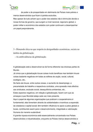 de poder e de prosperidade em detrimento de Países mais pobres e
menos desenvolvidos que ficam á partida excluídos.
Mas apesar de tudo acham que o poder dos estados não é diminuído devido a
novas formas de governo, que surgem a nível nacional, regional e global; o
poder militar e económico dos estados com poder continuam a desempenhar
um papel preponderante.




3 - Dimensão ética no que respeita às desigualdades económicas, sociais no
âmbito da globalização.
  - As ambivalências da globalização.



A globalização está a desenvolver-se de forma diferente nas diversas partes do
Mundo.
Já vimos que a globalização trouxe coisas muito benéficas mas também trouxe
coisas bastante negativas em todas as esferas de acção, social, cultural,
ecológico, etc..
De facto ela trouxe, entre outras coisas, o aumento do desemprego, a
precariedade de trabalho e respectivos contratos, uma opressão mais efectiva
aos sindicatos, exclusão social, desequilíbrios ambientais, etc..
Estes aspectos negativos, em relação á globalização, fazem com que as
ameaças á paz Mundial esteja cada vez mais presente.
Aqui o papel de algumas organizações que praticam o cooperativismo é
fundamental, elas fomentam através da solidariedade e incentivos a expansão
da cidadania e capital social; têm também influência no apoio a polos globais e
locais, contribuindo assim para o desenvolvimento, integridade e valorização
Humana de maneira sustentável.
A grande riqueza económica está essencialmente concentrada nos Países
desenvolvidos e industrializados, enquanto os Países menos desenvolvidos e

                                                                       Pág.    22
 