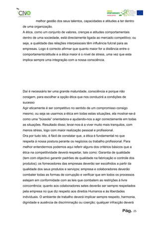 melhor gestão dos seus talentos, capacidades e atitudes a ter dentro
de uma organização.
A ética, como um conjunto de valores, crenças e atitudes comportamentais
dentro de uma sociedade, está directamente ligada ao mercado competitivo; ou
seja, a qualidade das relações interpessoais têm influência fulcral para as
empresas. Logo é correcto afirmar que quanto maior for a distância entre o
comportamento/atitude e a ética maior é o nível de stress, uma vez que esta
implica sempre uma integração com a nossa consciência.




Daí é necessário ter uma grande maturidade, consciência e porque não
coragem, para escolher a opção ética que nos conduzirá a condições de
sucesso
Agir eticamente é ser competitivo no sentido de um compromisso consigo
mesmo, ou seja se usarmos a ética em todas estas situações, ela mostrar-se-á
como uma “bússola” orientadora e ajudando-nos a agir correctamente em todas
as situações. Resultado disso; levar-nos-á a viver muito mais tranquilos, com
menos stress, logo com maior realização pessoal e profissional.
Ora por tudo isto, é fácil de constatar que, a ética é fundamental no que
respeita á nossa postura perante os negócios ou trabalho profissional. Para
melhor entendermos podemos aqui referir alguns dos critérios básicos que a
ética na competitividade deverá respeitar, tais como: Garantia de qualidade
(tem com objectivo garantir padrões de qualidade na fabricação e controle dos
produtos); os fornecedores das empresas deverão ser escolhidos a partir da
qualidade dos seus produtos e serviços; empresa e colaboradores deverão
combater todas as formas de corrupção e verificar que em todos os processos
estejam em conformidade com as leis que combatem as restrições á livre
concorrência; quanto aos colaboradores setes deverão ser sempre respeitados
pela empresa no que diz respeito aos direitos Humanos e às liberdades
individuais. O ambiente de trabalho deverá implicar sempre respeito, harmonia,
dignidade e ausência de discriminação ou coerção; qualquer infracção deverá

                                                                       Pág.     25
 