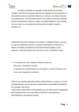 ser dada a conhecer ao respectivo comité de ética da empresa.
Também o património da empresa deverá ser respeitado de forma absoluta. A
privacidade deverá ser garantida referente, por exemplo, aos dados pessoais
dos trabalhadores. A comunicação externa com o público deverá ser realizada
de forma transparente e digna de crédito. A confidencialidade é outro conceito
a ter em conta no que respeita aos processos de produção, projectos,
contratos, etc.




A filantropia deverá ser praticada, por exemplo, na doação de bens e serviços
em caso de catástrofes naturais ou pessoas carenciadas, E finalmente no
âmbito da biosfera e atmosfera as empresas deverão proteger o meio
ambiente, cumprindo todas as leis e tendo em conta a consciência moral.




5 - A construção de uma cidadania Mundial inclusiva;
  - Ética para a igualdade/inclusão;
  - A importância de plataformas de convergência e desenvolvimento com
   vista a uma integração económica.




Falar de uma cidadania Mundial inclusiva implica dissecar um pouco a nova lei
da Nacionalidade, que foi aprovada recentemente na assembleia da República
sem qualquer voto contra.
Todos ficaram conscientes e esperançados que com esta nova lei a legalização
dos imigrantes tornar-se-á mais célere e diminuirá os procedimentos
administrativos a que estavam sujeitos.




                                                                       Pág.   26
 