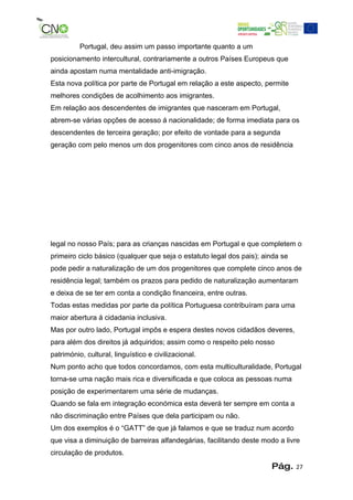 Portugal, deu assim um passo importante quanto a um
posicionamento intercultural, contrariamente a outros Países Europeus que
ainda apostam numa mentalidade anti-imigração.
Esta nova política por parte de Portugal em relação a este aspecto, permite
melhores condições de acolhimento aos imigrantes.
Em relação aos descendentes de imigrantes que nasceram em Portugal,
abrem-se várias opções de acesso á nacionalidade; de forma imediata para os
descendentes de terceira geração; por efeito de vontade para a segunda
geração com pelo menos um dos progenitores com cinco anos de residência




legal no nosso País; para as crianças nascidas em Portugal e que completem o
primeiro ciclo básico (qualquer que seja o estatuto legal dos pais); ainda se
pode pedir a naturalização de um dos progenitores que complete cinco anos de
residência legal; também os prazos para pedido de naturalização aumentaram
e deixa de se ter em conta a condição financeira, entre outras.
Todas estas medidas por parte da política Portuguesa contribuíram para uma
maior abertura á cidadania inclusiva.
Mas por outro lado, Portugal impôs e espera destes novos cidadãos deveres,
para além dos direitos já adquiridos; assim como o respeito pelo nosso
património, cultural, linguístico e civilizacional.
Num ponto acho que todos concordamos, com esta multiculturalidade, Portugal
torna-se uma nação mais rica e diversificada e que coloca as pessoas numa
posição de experimentarem uma série de mudanças.
Quando se fala em integração económica esta deverá ter sempre em conta a
não discriminação entre Países que dela participam ou não.
Um dos exemplos é o “GATT” de que já falamos e que se traduz num acordo
que visa a diminuição de barreiras alfandegárias, facilitando deste modo a livre
circulação de produtos.
                                                                       Pág.     27
 