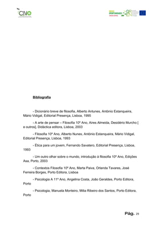 Bibliografia



      - Dicionário breve de filosofia, Alberto Antunes, António Estanqueira,
Mário Vidigal, Editorial Presença, Lisboa, 1995

       - A arte de pensar – Filosofia 10º Ano, Aires Almeida, Desidério Murcho [
e outros], Didáctica editora, Lisboa, 2003

       - Filosofia 10º Ano, Alberto Nunes, António Estanqueira, Mário Vidigal,
Editorial Presença, Lisboa, 1993

        - Ética para um jovem, Fernando Savatero, Editorial Presença, Lisboa,
1993

      - Um outro olhar sobre o mundo, introdução à filosofia 10º Ano, Edições
Asa, Porto, 2003

       - Contextos Filosofia 10º Ano, Marta Paiva, Orlanda Tavares, José
Ferreira Borges, Porto Editora, Lisboa

        - Psicologia A 11º Ano, Angelina Costa, João Geraldes, Porto Editora,
Porto

        - Psicologia, Manuela Monteiro, Milia Ribeiro dos Santos, Porto Editora,
Porto




                                                                       Pág.      29
 