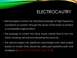 ELECTROCAUTRY
14
• Electrosurgery involves the intentional passage of high frequency
waveforms or currents, through the tissues of the body to achieve
a controllable surgical effect.
• The passage of current into tissue cause cellular fluid to turn into
steam, bursting cell wall and disrupting the structure.
• The electro-surgery has significant advantages over steel scalpel
based on incision time, blood loss, early post-operative pain and
analgesia. (Kearns et al, sumit M, k kaur, 2011)
 