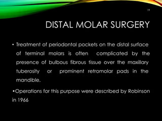 DISTAL MOLAR SURGERY
• Treatment of periodontal pockets on the distal surface
of terminal molars is often complicated by the
presence of bulbous fibrous tissue over the maxillary
tuberosity or prominent retromolar pads in the
mandible.
•Operations for this purpose were described by Robinson
in 1966
19
 