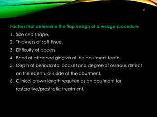 Factors that determine the flap design of a wedge procedure
1. Size and shape.
2. Thickness of soft tissue.
3. Difficulty of access.
4. Band of attached gingiva of the abutment tooth.
5. Depth of periodontal pocket and degree of osseous defect
on the edentulous side of the abutment.
6. Clinical crown length required as an abutment for
restorative/prosthetic treatment.
21
 