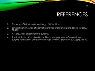 REFERENCES
1. Carranza. Clinical periodontology. 10th edition.
2. Edward cohen. Atlas of cosmetic and reconstructive periodontal surgery.
87-102.
3. N. Sato. Atlas of periodontal surgery.
4. Sumit Malhotra, Kamaljeet Kaur. Electro-surgery versus Conventional
Surgery for Excision of Pericoronal flaps. Indian J Stomatol 2012;3(4):236-40.
27
 