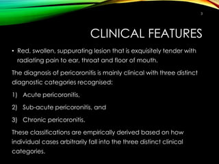CLINICAL FEATURES
• Red, swollen, suppurating lesion that is exquisitely tender with
radiating pain to ear, throat and floor of mouth.
The diagnosis of pericoronitis is mainly clinical with three distinct
diagnostic categories recognised:
1) Acute pericoronitis,
2) Sub-acute pericoronitis, and
3) Chronic pericoronitis.
These classifications are empirically derived based on how
individual cases arbitrarily fall into the three distinct clinical
categories.
3
 