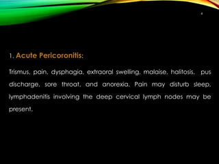 1. Acute Pericoronitis:
Trismus, pain, dysphagia, extraoral swelling, malaise, halitosis, pus
discharge, sore throat, and anorexia. Pain may disturb sleep,
lymphadenitis involving the deep cervical lymph nodes may be
present.
4
 