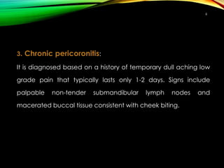 3. Chronic pericoronitis:
It is diagnosed based on a history of temporary dull aching low
grade pain that typically lasts only 1-2 days. Signs include
palpable non-tender submandibular lymph nodes and
macerated buccal tissue consistent with cheek biting.
6
 