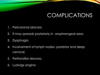 COMPLICATIONS
1. Pericoronal abscess
2. It may spreads posteriorly in orophrengeal area.
3. Dysphagia
4. Involvement of lymph nodes- posterior and deep
cervical.
5. Peritonsillar abscess.
6. Ludwigs angina
7
 