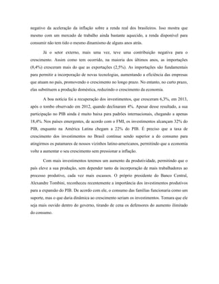 negativo da aceleração da inflação sobre a renda real dos brasileiros. Isso mostra que
mesmo com um mercado de trabalho ainda bastante aquecido, a renda disponível para
consumir não tem tido o mesmo dinamismo de alguns anos atrás.
Já o setor externo, mais uma vez, teve uma contribuição negativa para o
crescimento. Assim como tem ocorrido, na maioria dos últimos anos, as importações
(8,4%) cresceram mais do que as exportações (2,5%). As importações são fundamentais
para permitir a incorporação de novas tecnologias, aumentando a eficiência das empresas
que atuam no país, promovendo o crescimento no longo prazo. No entanto, no curto prazo,
elas substituem a produção doméstica, reduzindo o crescimento da economia.
A boa notícia foi a recuperação dos investimentos, que cresceram 6,3%, em 2013,
após o tombo observado em 2012, quando declinaram 4%. Apesar desse resultado, a sua
participação no PIB ainda é muito baixa para padrões internacionais, chegando a apenas
18,4%. Nos países emergentes, de acordo com o FMI, os investimentos alcançam 32% do
PIB, enquanto na América Latina chegam a 22% do PIB. É preciso que a taxa de
crescimento dos investimentos no Brasil continue sendo superior a do consumo para
atingirmos os patamares de nossos vizinhos latino-americanos, permitindo que a economia
volte a aumentar o seu crescimento sem pressionar a inflação.
Com mais investimentos teremos um aumento da produtividade, permitindo que o
país eleve a sua produção, sem depender tanto da incorporação de mais trabalhadores ao
processo produtivo, cada vez mais escassos. O próprio presidente do Banco Central,
Alexandre Tombini, reconheceu recentemente a importância dos investimentos produtivos
para a expansão do PIB. De acordo com ele, o consumo das famílias funcionaria como um
suporte, mas o que daria dinâmica ao crescimento seriam os investimentos. Tomara que ele
seja mais ouvido dentro do governo, tirando de cena os defensores do aumento ilimitado
do consumo.
 