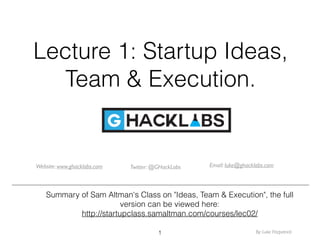 Lecture 1: Startup Ideas,
Team & Execution.
Summary of Sam Altman's Class on "Ideas, Team & Execution", the full
version can be viewed here:
http://startupclass.samaltman.com/courses/lec02/
Website: www.ghacklabs.com Twitter: @GHackLabs Email: luke@ghacklabs.com
1 By: Luke Fitzpatrick
 