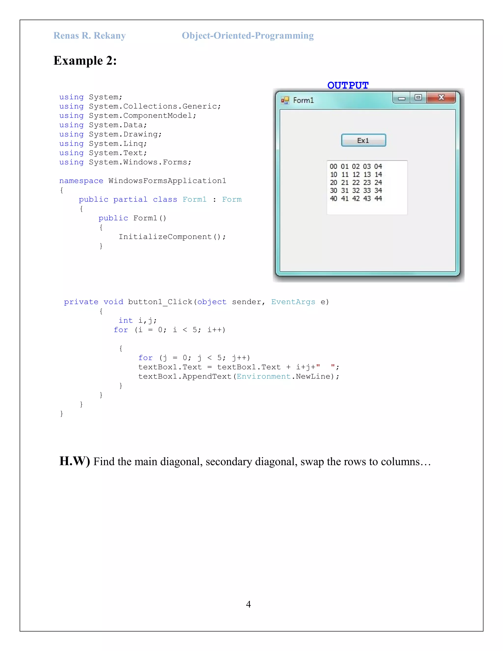 Renas R. Rekany Object-Oriented-Programming
4
Example 2:
OUTPUT
using System;
using System.Collections.Generic;
using System.ComponentModel;
using System.Data;
using System.Drawing;
using System.Linq;
using System.Text;
using System.Windows.Forms;
namespace WindowsFormsApplication1
{
public partial class Form1 : Form
{
public Form1()
{
InitializeComponent();
}
private void button1_Click(object sender, EventArgs e)
{
int i,j;
for (i = 0; i < 5; i++)
{
for (j = 0; j < 5; j++)
textBox1.Text = textBox1.Text + i+j+" ";
textBox1.AppendText(Environment.NewLine);
}
}
}
}
H.W) Find the main diagonal, secondary diagonal, swap the rows to columns…
 