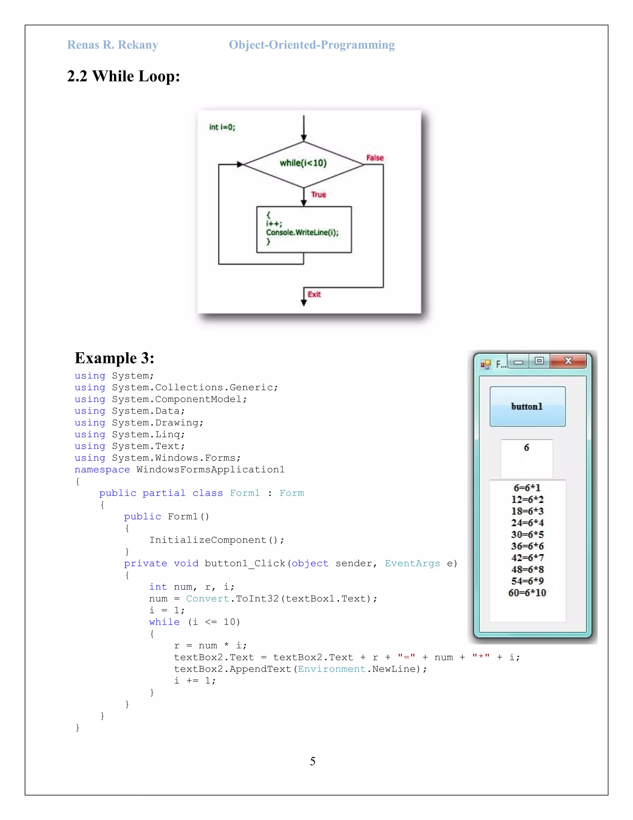 Renas R. Rekany Object-Oriented-Programming
5
2.2 While Loop:
Example 3:
using System;
using System.Collections.Generic;
using System.ComponentModel;
using System.Data;
using System.Drawing;
using System.Linq;
using System.Text;
using System.Windows.Forms;
namespace WindowsFormsApplication1
{
public partial class Form1 : Form
{
public Form1()
{
InitializeComponent();
}
private void button1_Click(object sender, EventArgs e)
{
int num, r, i;
num = Convert.ToInt32(textBox1.Text);
i = 1;
while (i <= 10)
{
r = num * i;
textBox2.Text = textBox2.Text + r + "=" + num + "*" + i;
textBox2.AppendText(Environment.NewLine);
i += 1;
}
}
}
}
 