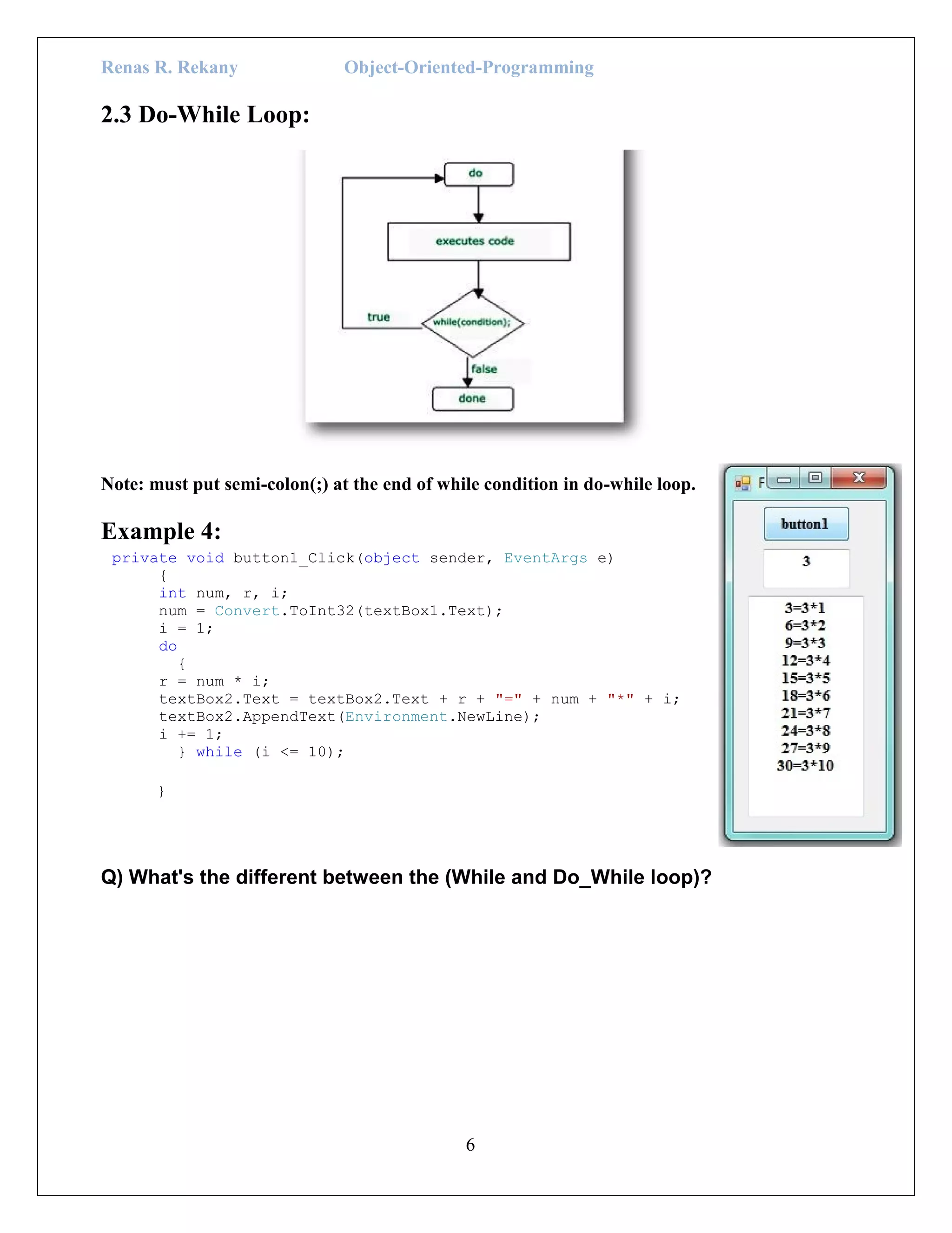 Renas R. Rekany Object-Oriented-Programming
6
2.3 Do-While Loop:
Note: must put semi-colon(;) at the end of while condition in do-while loop.
Example 4:
private void button1_Click(object sender, EventArgs e)
{
int num, r, i;
num = Convert.ToInt32(textBox1.Text);
i = 1;
do
{
r = num * i;
textBox2.Text = textBox2.Text + r + "=" + num + "*" + i;
textBox2.AppendText(Environment.NewLine);
i += 1;
} while (i <= 10);
}
Q) What's the different between the (While and Do_While loop)?
 