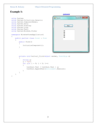 Renas R. Rekany Object-Oriented-Programming
3
Example 1:
OUTPUT
using System;
using System.Collections.Generic;
using System.ComponentModel;
using System.Data;
using System.Drawing;
using System.Linq;
using System.Text;
using System.Windows.Forms;
namespace WindowsFormsApplication1
{
public partial class Form1 : Form
{
public Form1()
{
InitializeComponent();
}
private void button1_Click(object sender, EventArgs e)
{
string a;
a = "aa";
for (int i = 0; i < 5; i++)
{
textBox1.Text = textBox1.Text + a;
textBox1.AppendText(Environment.NewLine);
}
}
}
}
 