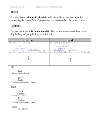 Renas R. Rekany Object-Oriented-Programming
7
Break:
The break is use in for, while, do-while, switch case. Break statement is used to
terminating the current flow of program and transfer controls to the next execution.
Continue:
The continue is use in for, while, do-while. The continue statements enables you to
skip the loop and jump the loop to next iteration.
continue break
for (int i=0;i<=5;i++)
{
if(i<=3)
continue ;
textBox1.Text = textBox1.Text + i;
textBox1.AppendText(Environment.NewLine);
}
4
5
for (int j = 0; j <= 5; j++)
{
if (j >= 3)
break ;
textBox2.Text = textBox2.Text + j;
textBox2.AppendText(Environment.NewLine);
}
0
1
2
EX:
Break
for (int i=1; i<=7;i++)
{
If (i==5)
Break;
Textbox1.text=textbox1.text+ i;
}
Output
1 2 3 4
Continue
For (int i=1; i<=7;i++)
{ if (i==5)
Continue;
Textbox1.text=textbox1.text+ i;
}
Output
1234 678910
 