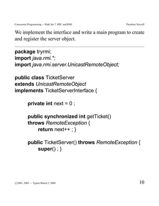 Concurrent Programming— Slide Set 7. RPC and RMI    Theodore Norvell


We implement the interface and write a main program to create
and register the server object.

package tryrmi;
import java.rmi.*;
import java.rmi.server.UnicastRemoteObject;

public class TicketServer
extends UnicastRemoteObject
implements TicketServerInterface {

          private int next = 0 ;

          public synchronized int getTicket()
          throws RemoteException {
              return next++ ; }

          public TicketServer() throws RemoteException {
              super() ; }




c
°2003, 2005 — Typset March 5, 2008                             10
 