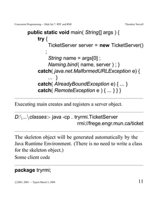 Concurrent Programming— Slide Set 7. RPC and RMI        Theodore Norvell


          public static void main( String[] args ) {
              try {
                    TicketServer server = new TicketServer()
                  ;
                    String name = args[0] ;
                    Naming.bind( name, server ) ; }
              catch( java.net.MalformedURLException e) {
                    ... }
              catch( AlreadyBoundException e) { ... }
              catch( RemoteException e ) { ... } } }

Executing main creates and registers a server object.

D:...classes> java -cp . tryrmi.TicketServer
                             rmi://frege.engr.mun.ca/ticket

The skeleton object will be generated automatically by the
Java Runtime Environment. (There is no need to write a class
for the skeleton object.)
Some client code

package tryrmi;

c
°2003, 2005 — Typset March 5, 2008                                 11
 