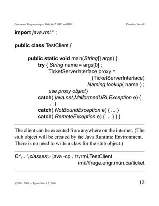Concurrent Programming— Slide Set 7. RPC and RMI     Theodore Norvell


import java.rmi.* ;

public class TestClient {

          public static void main(String[] args) {
              try { String name = args[0] ;
                   TicketServerInterface proxy =
                                      (TicketServerInterface)
                                    Naming.lookup( name ) ;
                   use proxy object}
              catch( java.net.MalformedURLException e) {
                   ... }
              catch( NotBoundException e) { ... }
              catch( RemoteException e) { ... } } }

The client can be executed from anywhere on the internet. (The
stub object will be created by the Java Runtime Environment.
There is no need to write a class for the stub object.)

D:...classes> java -cp . tryrmi.TestClient
                             rmi://frege.engr.mun.ca/ticket


c
°2003, 2005 — Typset March 5, 2008                              12
 