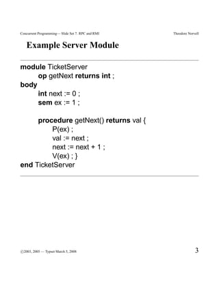 Concurrent Programming— Slide Set 7. RPC and RMI   Theodore Norvell


   Example Server Module

module TicketServer
     op getNext returns int ;
body
     int next := 0 ;
     sem ex := 1 ;

     procedure getNext() returns val {
         P(ex) ;
         val := next ;
         next := next + 1 ;
         V(ex) ; }
end TicketServer




c
°2003, 2005 — Typset March 5, 2008                              3
 