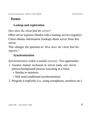 Concurrent Programming— Slide Set 7. RPC and RMI       Theodore Norvell


   Issues
       Lookup and registration
How does the client ﬁnd the server?
Often server registers (binds) with a naming service (registry).
Client obtains information (lookup) about server from this
server.
This changes the question to: How does the client ﬁnd the
registry?
       Synchronization
Synchronization within a module (server). Two approaches:
1. Assume mutual exclusion in server (only one server
   process/background process executing at a time).
    ∗ Similar to monitors.
    ∗ Still need conditional synchronization.
2. Program it explicitly (i.e., using semaphores, monitors etc.).




c
°2003, 2005 — Typset March 5, 2008                                  4
 