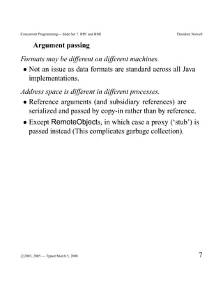 Concurrent Programming— Slide Set 7. RPC and RMI      Theodore Norvell


       Argument passing
Formats may be different on different machines.
 • Not an issue as data formats are standard across all Java
   implementations.
Address space is different in different processes.
 • Reference arguments (and subsidiary references) are
   serialized and passed by copy-in rather than by reference.
 • Except RemoteObjects, in which case a proxy (‘stub’) is
   passed instead (This complicates garbage collection).




c
°2003, 2005 — Typset March 5, 2008                                 7
 