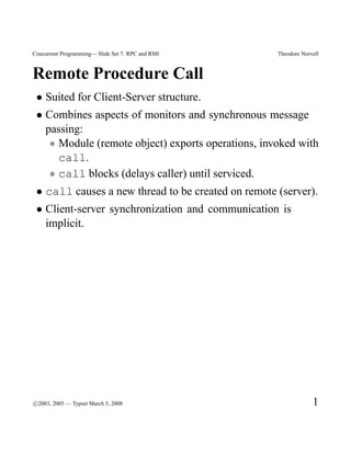 Concurrent Programming— Slide Set 7. RPC and RMI    Theodore Norvell



Remote Procedure Call
 • Suited for Client-Server structure.
 • Combines aspects of monitors and synchronous message
   passing:
    ∗ Module (remote object) exports operations, invoked with
      call.
    ∗ call blocks (delays caller) until serviced.
 • call causes a new thread to be created on remote (server).
 • Client-server synchronization and communication is
   implicit.




c
°2003, 2005 — Typset March 5, 2008                               1
 