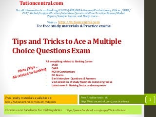 Follow us on Facebook for daily updates https://www.facebook.com/pages/TutionCentral
Free study materials available at:
http://tutioncentral.com/study-materials
Free Practice tests at:
http://tutioncentral.com/practice-tests
All everything related to Banking Career
- JAIIB
- CAIIB
- NCFM Certifications
- PO Exams
- Bank Interview Questions & Answers
- Vast collection of Study Materials on Banking Topics
- Latest news in Banking Sector and many more
Free study materials available at:
http://tutioncentral.com/study-materials
Free Practice tests at:
http://tutioncentral.com/practice-tests
Tutioncentral.com
For all information's on Banking/CAIIB/JAIIB/MBA-finance/Probationary Officer / RRB/
CAT/ Verbal/Logical/Puzzles/Interview Questions/Free Practice Exams/Model
Papers/Sample Papers and Many more…
Visit us http://tutioncentral.com
For free study materials & Practice exams
Tips and Tricks to Ace a Multiple
Choice Questions Exam
1
 