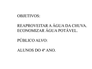 OBJETIVOS: 
REAPROVEITAR A ÁGUA DA CHUVA. 
ECONOMIZAR ÁGUA POTÁVEL. 
PÚBLICO ALVO: 
ALUNOS DO 4º ANO. 
 