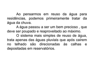 Ao pensarmos em reuso da água para 
residências, podemos primeiramente tratar da 
água da chuva. 
A água passou a ser um bem precioso , que 
deve ser poupado e reaproveitado ao máximo. 
O sistema mais simples de reuso de água, 
trata apenas das águas pluviais que após caírem 
no telhado são direcionadas às calhas e 
depositadas em reservatórios. 
 