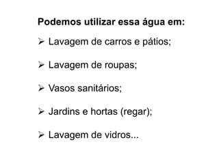 Podemos utilizar essa água em: 
 Lavagem de carros e pátios; 
 Lavagem de roupas; 
 Vasos sanitários; 
 Jardins e hortas (regar); 
 Lavagem de vidros... 
 